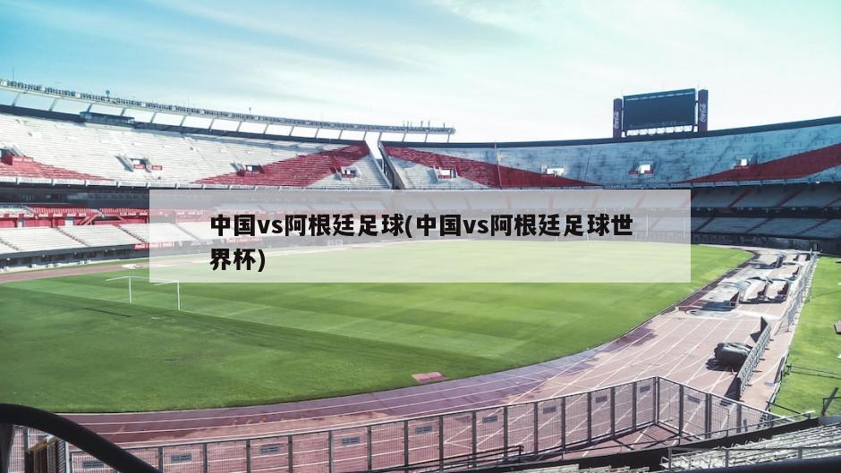 中国vs阿根廷足球(中国vs阿根廷足球世界杯)