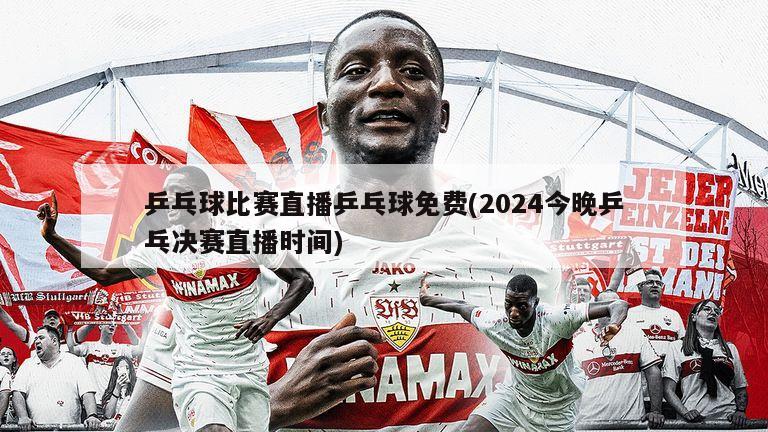 乒乓球比赛直播乒乓球免费(2024今晚乒乓决赛直播时间)